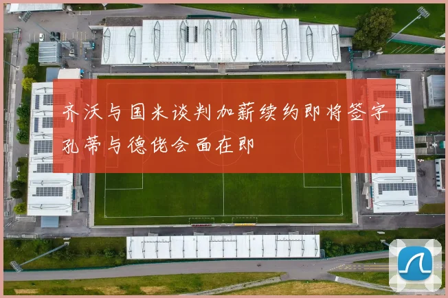 齐沃与国米谈判加薪续约即将签字孔蒂与德佬会面在即