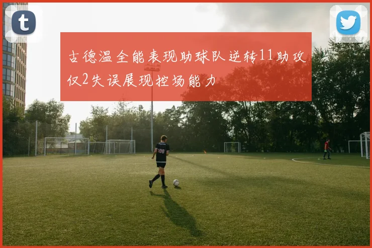 古德温全能表现助球队逆转11助攻仅2失误展现控场能力