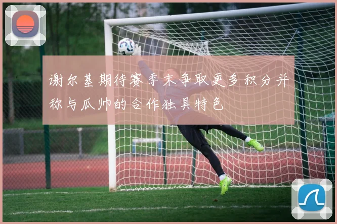 谢尔基期待赛季末争取更多积分并称与瓜帅的合作独具特色
