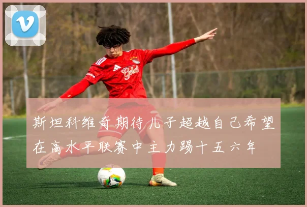 斯坦科维奇期待儿子超越自己希望在高水平联赛中主力踢十五六年