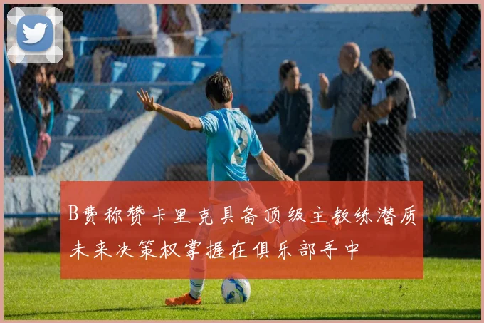 B费称赞卡里克具备顶级主教练潜质未来决策权掌握在俱乐部手中