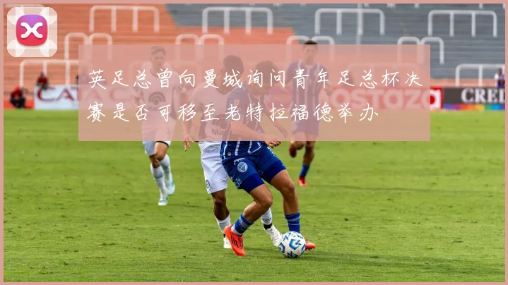英足总曾向曼城询问青年足总杯决赛是否可移至老特拉福德举办