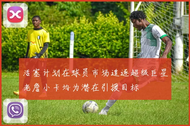 活塞计划在球员市场追逐超级巨星老詹小卡均为潜在引援目标