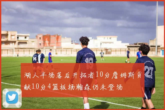 湖人半场落后开拓者10分詹姆斯贡献10分4篮板杨瀚森仍未登场