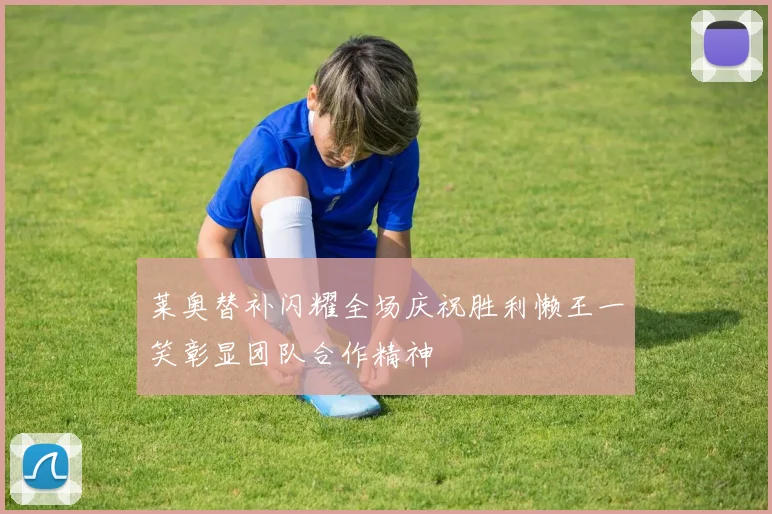 莱奥替补闪耀全场庆祝胜利懒王一笑彰显团队合作精神