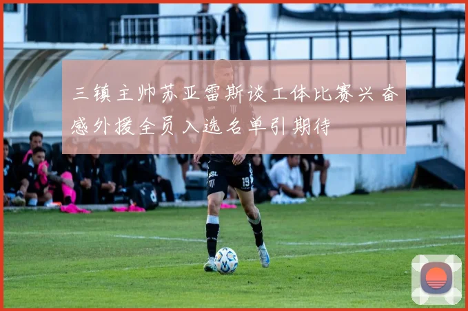 三镇主帅苏亚雷斯谈工体比赛兴奋感外援全员入选名单引期待