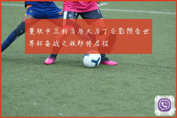 曼联中卫利马与大马丁合影预告世界杯备战之旅即将启程