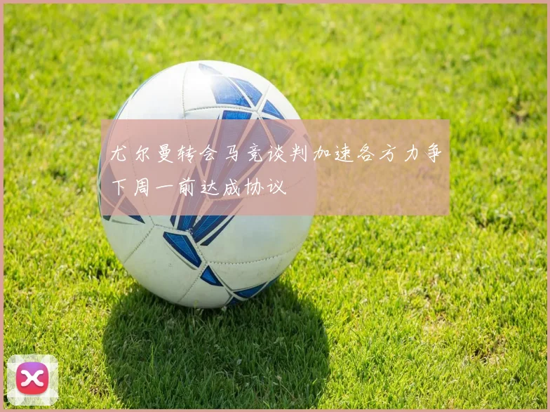 尤尔曼转会马竞谈判加速各方力争下周一前达成协议