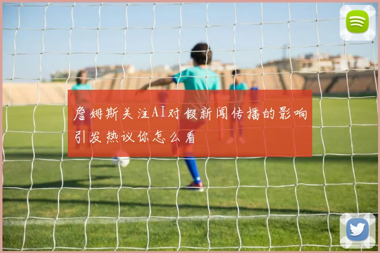 詹姆斯关注AI对假新闻传播的影响引发热议你怎么看
