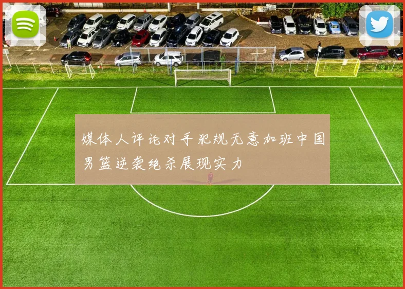 媒体人评论对手犯规无意加班中国男篮逆袭绝杀展现实力