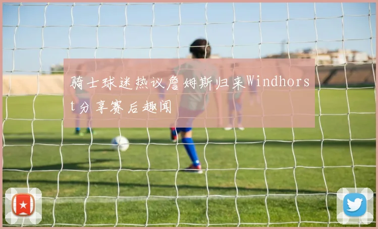 骑士球迷热议詹姆斯归来Windhorst分享赛后趣闻
