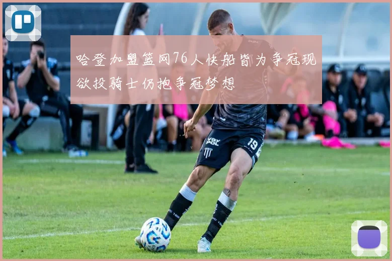 哈登加盟篮网76人快船皆为争冠现欲投骑士仍抱争冠梦想