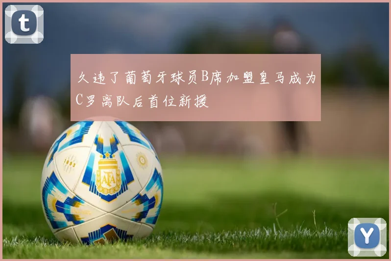 久违了葡萄牙球员B席加盟皇马成为C罗离队后首位新援