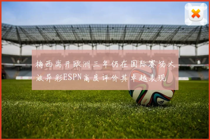 梅西离开欧洲三年仍在国际赛场大放异彩ESPN高度评价其卓越表现