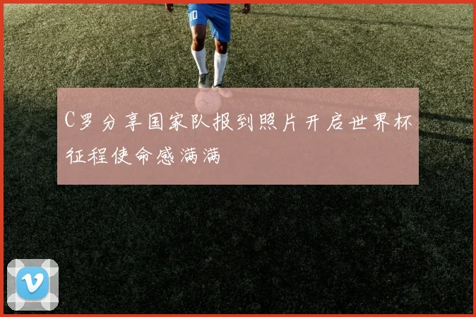 C罗分享国家队报到照片开启世界杯征程使命感满满