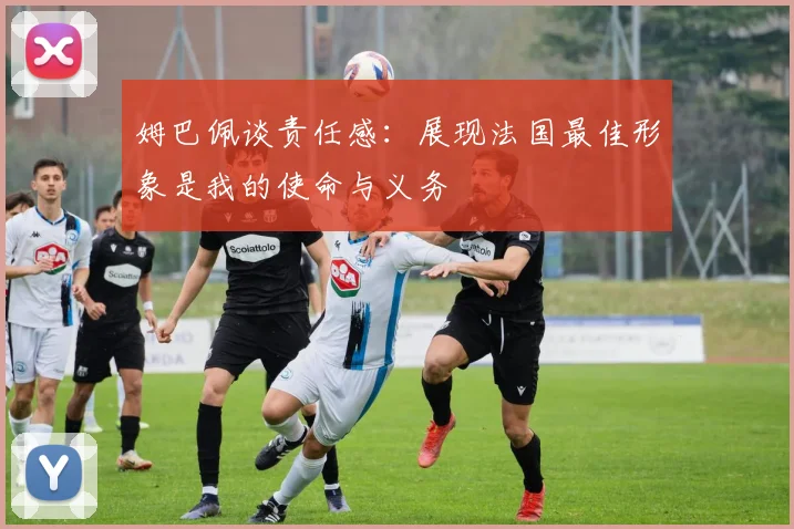 姆巴佩谈责任感：展现法国最佳形象是我的使命与义务