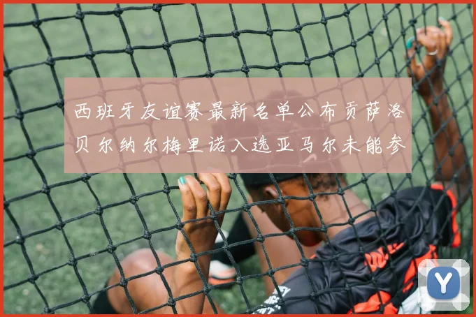 西班牙友谊赛最新名单公布贡萨洛贝尔纳尔梅里诺入选亚马尔未能参赛
