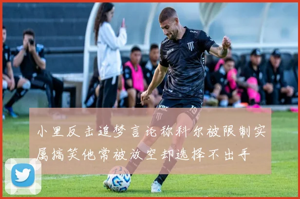 小里反击追梦言论称科尔被限制实属搞笑他常被放空却选择不出手