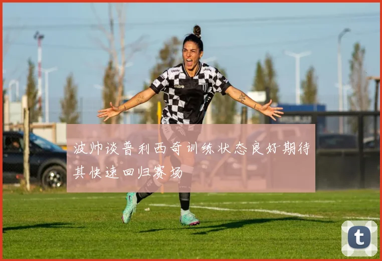 波帅谈普利西奇训练状态良好期待其快速回归赛场