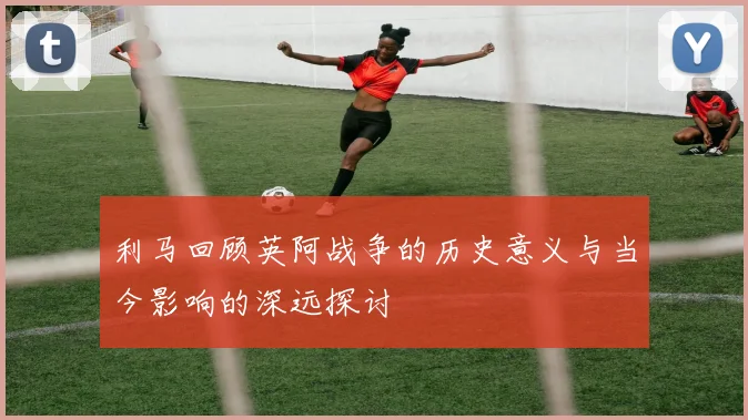 利马回顾英阿战争的历史意义与当今影响的深远探讨
